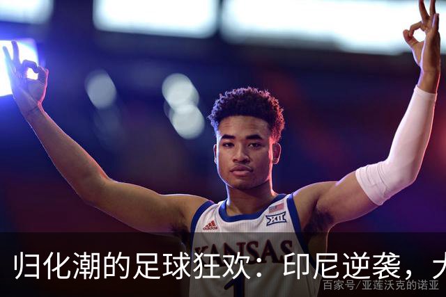 归化潮的足球狂欢：印尼逆袭，大马尴尬又欢喜
